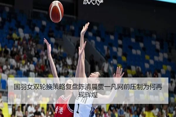 国羽女双轮换策略复盘陈清晨贾一凡网前压制为何再现辉煌