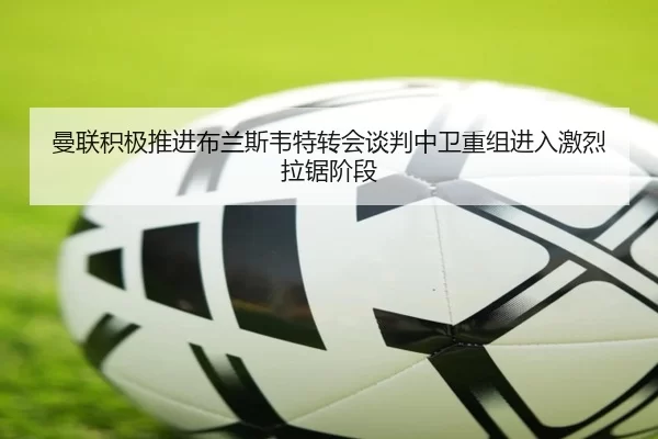 曼联积极推进布兰斯韦特转会谈判中卫重组进入激烈拉锯阶段